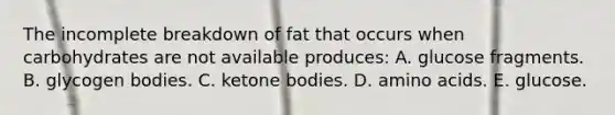 The incomplete breakdown of fat that occurs when carbohydrates are not available produces:​ A. glucose fragments. B. ​glycogen bodies. C. ​ketone bodies. D. ​amino acids. E. ​glucose.