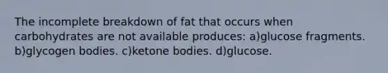 The incomplete breakdown of fat that occurs when carbohydrates are not available produces: a)glucose fragments. b)glycogen bodies. c)<a href='https://www.questionai.com/knowledge/kR9thwvAYz-ketone-bodies' class='anchor-knowledge'>ketone bodies</a>. d)glucose.