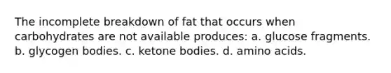 The incomplete breakdown of fat that occurs when carbohydrates are not available produces: a. glucose fragments. b. glycogen bodies. c. ketone bodies. d. amino acids.