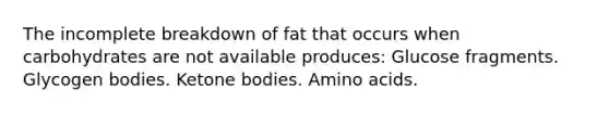 The incomplete breakdown of fat that occurs when carbohydrates are not available produces: Glucose fragments. Glycogen bodies. Ketone bodies. Amino acids.