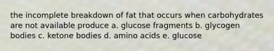 the incomplete breakdown of fat that occurs when carbohydrates are not available produce a. glucose fragments b. glycogen bodies c. ketone bodies d. amino acids e. glucose