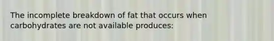 The incomplete breakdown of fat that occurs when carbohydrates are not available produces:​