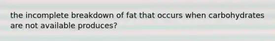 the incomplete breakdown of fat that occurs when carbohydrates are not available produces?