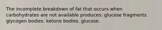 The incomplete breakdown of fat that occurs when carbohydrates are not available produces: glucose fragments. glycogen bodies. ketone bodies. glucose.