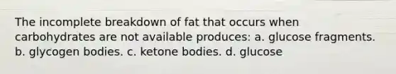 The incomplete breakdown of fat that occurs when carbohydrates are not available produces: a. glucose fragments. b. glycogen bodies. c. ketone bodies. d. glucose