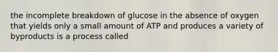 the incomplete breakdown of glucose in the absence of oxygen that yields only a small amount of ATP and produces a variety of byproducts is a process called