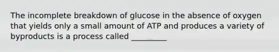 The incomplete breakdown of glucose in the absence of oxygen that yields only a small amount of ATP and produces a variety of byproducts is a process called _________