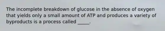 The incomplete breakdown of glucose in the absence of oxygen that yields only a small amount of ATP and produces a variety of byproducts is a process called _____.