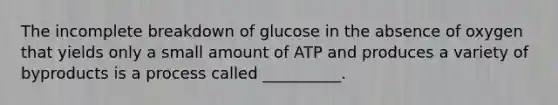 The incomplete breakdown of glucose in the absence of oxygen that yields only a small amount of ATP and produces a variety of byproducts is a process called __________.