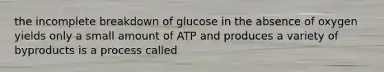 the incomplete breakdown of glucose in the absence of oxygen yields only a small amount of ATP and produces a variety of byproducts is a process called