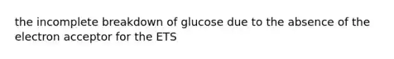 the incomplete breakdown of glucose due to the absence of the electron acceptor for the ETS