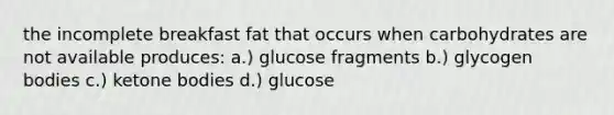 the incomplete breakfast fat that occurs when carbohydrates are not available produces: a.) glucose fragments b.) glycogen bodies c.) ketone bodies d.) glucose