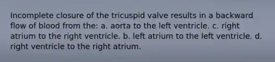 Incomplete closure of the tricuspid valve results in a backward flow of blood from the: a. aorta to the left ventricle. c. right atrium to the right ventricle. b. left atrium to the left ventricle. d. right ventricle to the right atrium.