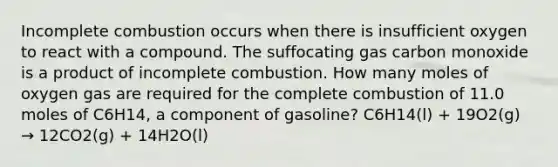 Incomplete combustion occurs when there is insufficient oxygen to react with a compound. The suffocating gas carbon monoxide is a product of incomplete combustion. How many moles of oxygen gas are required for the complete combustion of 11.0 moles of C6H14, a component of gasoline? C6H14(l) + 19O2(g) → 12CO2(g) + 14H2O(l)