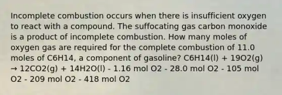 Incomplete combustion occurs when there is insufficient oxygen to react with a compound. The suffocating gas carbon monoxide is a product of incomplete combustion. How many moles of oxygen gas are required for the complete combustion of 11.0 moles of C6H14, a component of gasoline? C6H14(l) + 19O2(g) → 12CO2(g) + 14H2O(l) - 1.16 mol O2 - 28.0 mol O2 - 105 mol O2 - 209 mol O2 - 418 mol O2