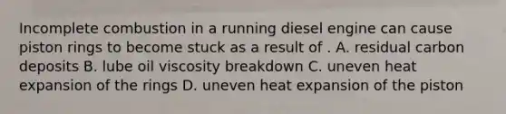 Incomplete combustion in a running diesel engine can cause piston rings to become stuck as a result of . A. residual carbon deposits B. lube oil viscosity breakdown C. uneven heat expansion of the rings D. uneven heat expansion of the piston