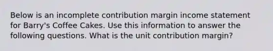 Below is an incomplete contribution margin income statement for Barry's Coffee Cakes. Use this information to answer the following questions. What is the unit contribution margin?