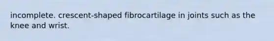 incomplete. crescent-shaped fibrocartilage in joints such as the knee and wrist.