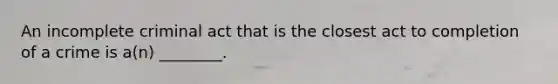 An incomplete criminal act that is the closest act to completion of a crime is a(n) ________.
