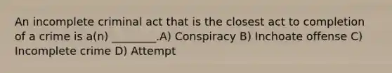 An incomplete criminal act that is the closest act to completion of a crime is a(n) ________.A) Conspiracy B) Inchoate offense C) Incomplete crime D) Attempt