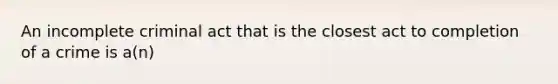 An incomplete criminal act that is the closest act to completion of a crime is a(n)