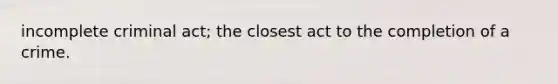 incomplete criminal act; the closest act to the completion of a crime.