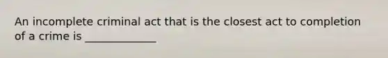An incomplete criminal act that is the closest act to completion of a crime is _____________
