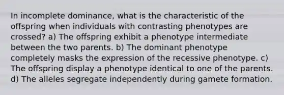 In incomplete dominance, what is the characteristic of the offspring when individuals with contrasting phenotypes are crossed? a) The offspring exhibit a phenotype intermediate between the two parents. b) The dominant phenotype completely masks the expression of the recessive phenotype. c) The offspring display a phenotype identical to one of the parents. d) The alleles segregate independently during gamete formation.