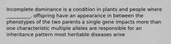 Incomplete dominance is a condition in plants and people where __________. offspring have an appearance in between the phenotypes of the two parents a single gene impacts <a href='https://www.questionai.com/knowledge/keWHlEPx42-more-than' class='anchor-knowledge'>more than</a> one characteristic multiple alleles are responsible for an inheritance pattern most heritable diseases arise