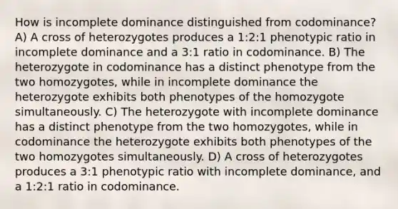 How is incomplete dominance distinguished from codominance? A) A cross of heterozygotes produces a 1:2:1 phenotypic ratio in incomplete dominance and a 3:1 ratio in codominance. B) The heterozygote in codominance has a distinct phenotype from the two homozygotes, while in incomplete dominance the heterozygote exhibits both phenotypes of the homozygote simultaneously. C) The heterozygote with incomplete dominance has a distinct phenotype from the two homozygotes, while in codominance the heterozygote exhibits both phenotypes of the two homozygotes simultaneously. D) A cross of heterozygotes produces a 3:1 phenotypic ratio with incomplete dominance, and a 1:2:1 ratio in codominance.