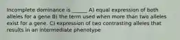 Incomplete dominance is ______ A) equal expression of both alleles for a gene B) the term used when more than two alleles exist for a gene. C) expression of two contrasting alleles that results in an intermediate phenotype