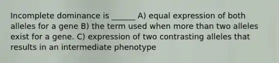 Incomplete dominance is ______ A) equal expression of both alleles for a gene B) the term used when <a href='https://www.questionai.com/knowledge/keWHlEPx42-more-than' class='anchor-knowledge'>more than</a> two alleles exist for a gene. C) expression of two contrasting alleles that results in an intermediate phenotype