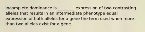 Incomplete dominance is ________ expression of two contrasting alleles that results in an intermediate phenotype equal expression of both alleles for a gene the term used when more than two alleles exist for a gene.