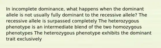 In incomplete dominance, what happens when the dominant allele is not usually fully dominant to the recessive allele? The recessive allele is surpassed completely The heterozygous phenotype is an intermediate blend of the two homozygous phenotypes The heterozygous phenotype exhibits the dominant trait exclusively