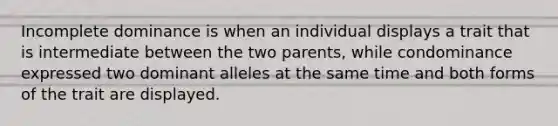 Incomplete dominance is when an individual displays a trait that is intermediate between the two parents, while condominance expressed two dominant alleles at the same time and both forms of the trait are displayed.