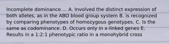 Incomplete dominance.... A. Involved the distinct expression of both alleles, as in the ABO blood group system B. is recognized by comparing phenotypes of homozygous genotypes. C. Is the same as codominance. D. Occurs only in x-linked genes E. Results in a 1:2:1 phenotypic ratio in a monohybrid cross