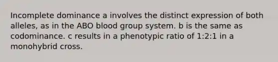 Incomplete dominance a involves the distinct expression of both alleles, as in the ABO blood group system. b is the same as codominance. c results in a phenotypic ratio of 1:2:1 in a monohybrid cross.