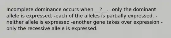 Incomplete dominance occurs when __?__. -only the dominant allele is expressed. -each of the alleles is partially expressed. -neither allele is expressed -another gene takes over expression -only the recessive allele is expressed.