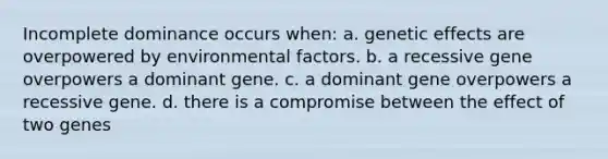 Incomplete dominance occurs when: a. genetic effects are overpowered by environmental factors. b. a recessive gene overpowers a dominant gene. c. a dominant gene overpowers a recessive gene. d. there is a compromise between the effect of two genes