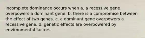 Incomplete dominance occurs when a. a recessive gene overpowers a dominant gene. b. there is a compromise between the effect of two genes. c. a dominant gene overpowers a recessive gene. d. genetic effects are overpowered by environmental factors.