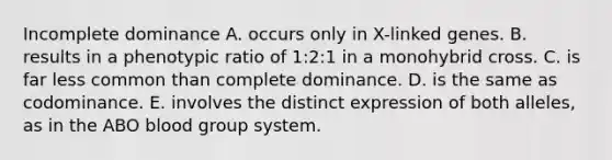 Incomplete dominance A. occurs only in X-linked genes. B. results in a phenotypic ratio of 1:2:1 in a monohybrid cross. C. is far less common than complete dominance. D. is the same as codominance. E. involves the distinct expression of both alleles, as in the ABO blood group system.