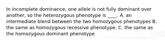 In incomplete dominance, one allele is not fully dominant over another, so the heterozygous phenotype is ____. A. an intermediate blend between the two homozygous phenotypes B. the same as homozygous recessive phenotype. C. the same as the homozygous dominant phenotype