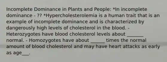 Incomplete Dominance in Plants and People: *In incomplete dominance - ?? *Hypercholesterolemia is a human trait that is an example of incomplete dominance and is characterized by dangerously high levels of cholesterol in the blood. - Heterozygotes have blood cholesterol levels about _______ normal. - Homozygotes have about ______ times the normal amount of blood cholesterol and may have heart attacks as early as age___.