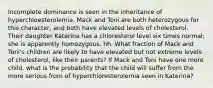 Incomplete dominance is seen in the inheritance of hyperchloesterolemia. Mack and Toni are both heterozygous for this character, and both have elevated levels of cholesterol. Their daughter Katerina has a chloresterol level six times normal; she is apparently homozygous, hh. What fraction of Mack and Toni's children are likely to have elevated but not extreme levels of cholesterol, like their parents? If Mack and Toni have one more child, what is the probability that the child will suffer from the more serious from of hyperchloresterolemia seen in Katerina?