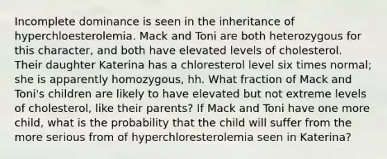 Incomplete dominance is seen in the inheritance of hyperchloesterolemia. Mack and Toni are both heterozygous for this character, and both have elevated levels of cholesterol. Their daughter Katerina has a chloresterol level six times normal; she is apparently homozygous, hh. What fraction of Mack and Toni's children are likely to have elevated but not extreme levels of cholesterol, like their parents? If Mack and Toni have one more child, what is the probability that the child will suffer from the more serious from of hyperchloresterolemia seen in Katerina?