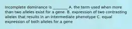 Incomplete dominance is ________ A. the term used when more than two alleles exist for a gene. B. expression of two contrasting alleles that results in an intermediate phenotype C. equal expression of both alleles for a gene