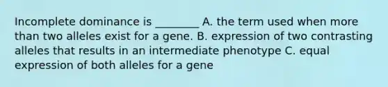 Incomplete dominance is ________ A. the term used when more than two alleles exist for a gene. B. expression of two contrasting alleles that results in an intermediate phenotype C. equal expression of both alleles for a gene