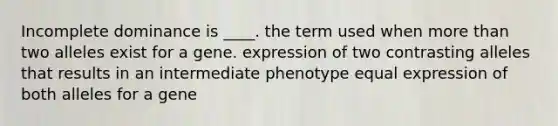 Incomplete dominance is ____. the term used when <a href='https://www.questionai.com/knowledge/keWHlEPx42-more-than' class='anchor-knowledge'>more than</a> two alleles exist for a gene. expression of two contrasting alleles that results in an intermediate phenotype equal expression of both alleles for a gene