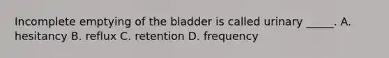 Incomplete emptying of the bladder is called urinary _____. A. hesitancy B. reflux C. retention D. frequency