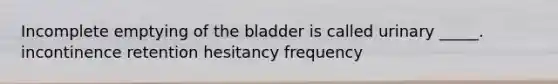 Incomplete emptying of the bladder is called urinary _____. incontinence retention hesitancy frequency